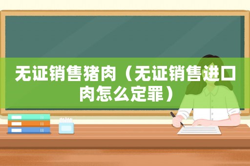 無證銷售豬肉（無證銷售進口肉怎么定罪）