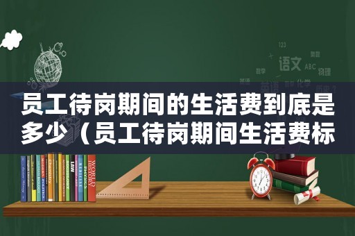 員工待崗期間的生活費到底是多少（員工待崗期間生活費標準是多少）