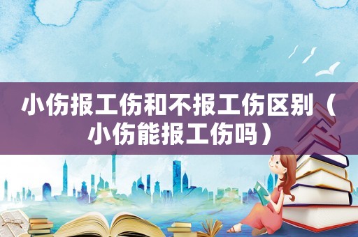 小傷報工傷和不報工傷區別（小傷能報工傷嗎）