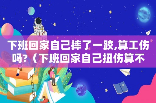 下班回家自己摔了一跤,算工傷嗎?（下班回家自己扭傷算不算工傷）