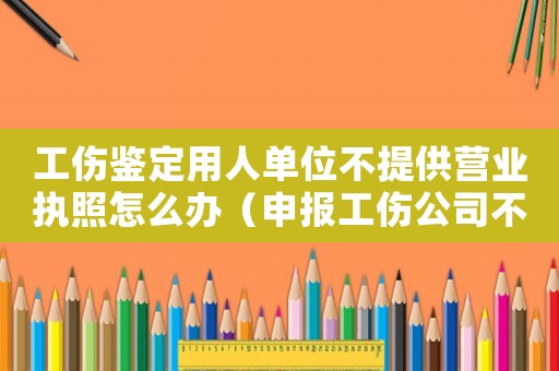 工傷鑒定用人單位不提供營業執照怎么辦（申報工傷公司不提供營業執照）