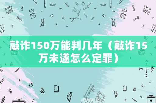 敲詐150萬能判幾年（敲詐15萬未遂怎么定罪）