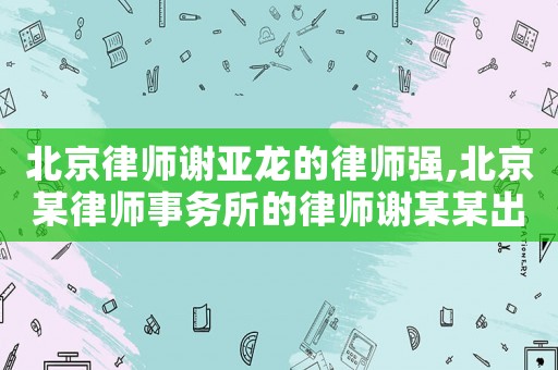 北京律師謝亞龍的律師強,北京某律師事務(wù)所的律師謝某某出名了