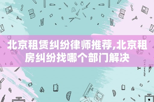 北京租賃糾紛律師推薦,北京租房糾紛找哪個部門解決