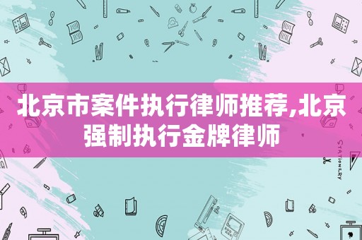 北京市案件執行律師推薦,北京強制執行金牌律師