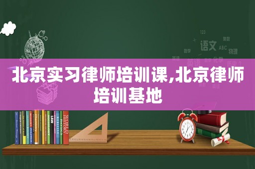 北京實習律師培訓課,北京律師培訓基地
