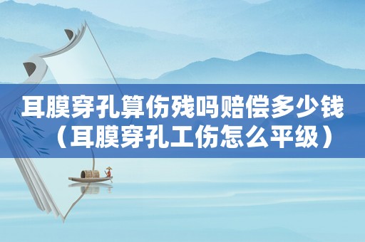 耳膜穿孔算傷殘嗎賠償多少錢（耳膜穿孔工傷怎么平級）