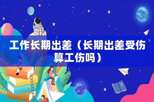 工作長期出差（長期出差受傷算工傷嗎）