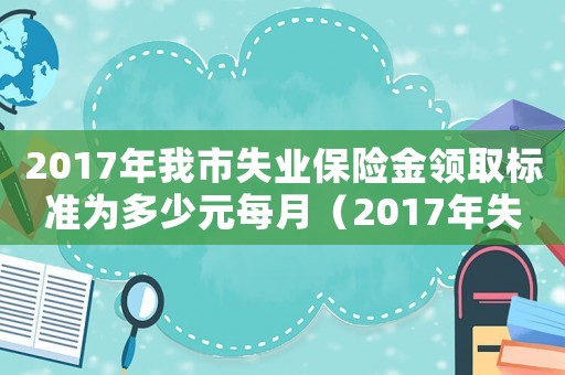 2017年我市失業保險金領取標準為多少元每月（2017年失業金繳費標準）