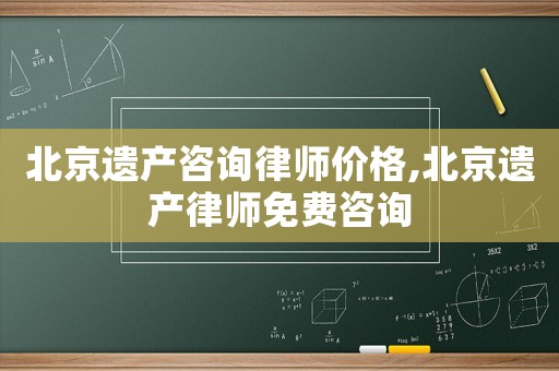北京遺產咨詢律師價格,北京遺產律師免費咨詢