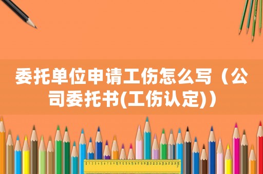 委托單位申請工傷怎么寫（公司委托書(工傷認定)）