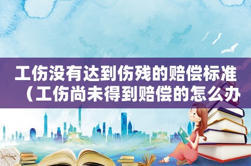 工傷沒有達到傷殘的賠償標準（工傷尚未得到賠償的怎么辦）