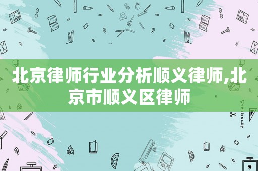 北京律師行業分析順義律師,北京市順義區律師