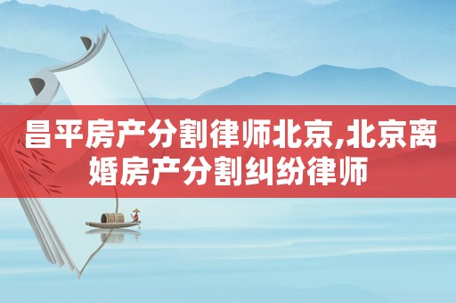 昌平房產分割律師北京,北京離婚房產分割糾紛律師