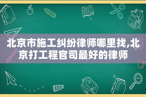 北京市施工糾紛律師哪里找,北京打工程官司最好的律師