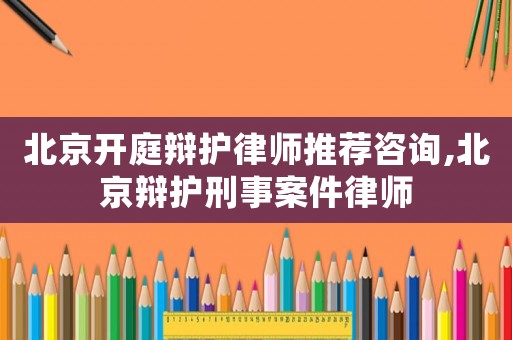 北京開庭辯護律師推薦咨詢,北京辯護刑事案件律師