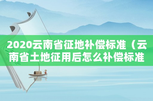 2020云南省征地補償標準（云南省土地征用后怎么補償標準）