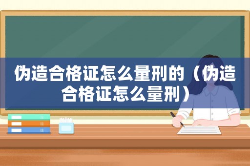 偽造合格證怎么量刑的（偽造合格證怎么量刑）