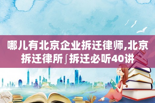 哪兒有北京企業拆遷律師,北京拆遷律所∫拆遷必聽40講