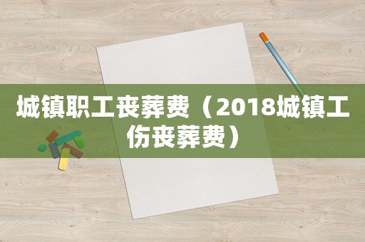 城鎮(zhèn)職工喪葬費（2018城鎮(zhèn)工傷喪葬費）