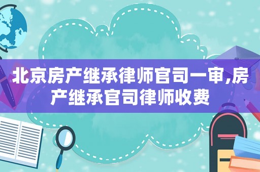 北京房產繼承律師官司一審,房產繼承官司律師收費