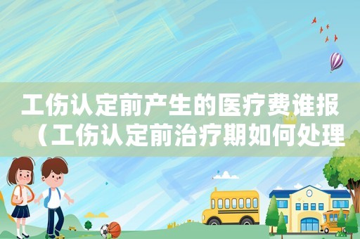 工傷認定前產生的醫療費誰報（工傷認定前治療期如何處理）