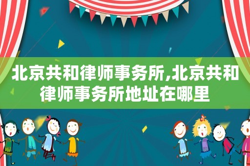 北京共和律師事務(wù)所,北京共和律師事務(wù)所地址在哪里