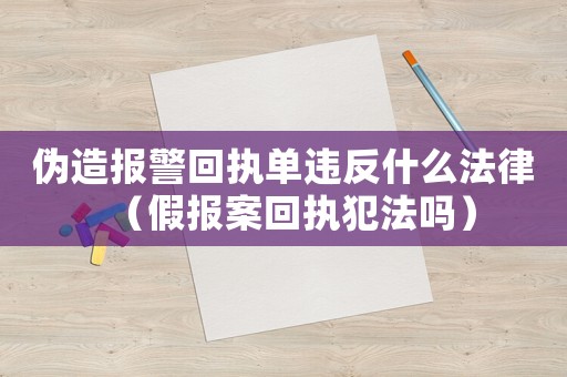 偽造報警回執單違反什么法律（假報案回執犯法嗎）