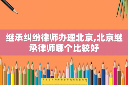 繼承糾紛律師辦理北京,北京繼承律師哪個比較好