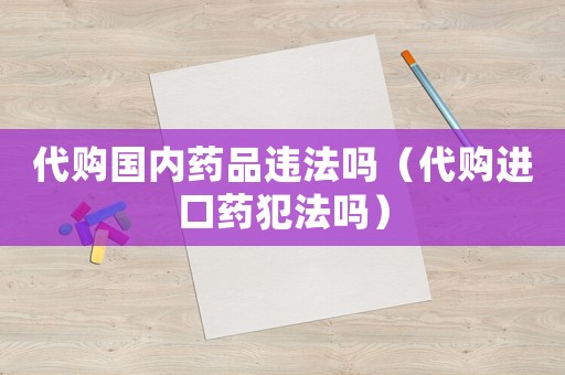 代購國內藥品違法嗎（代購進口藥犯法嗎）