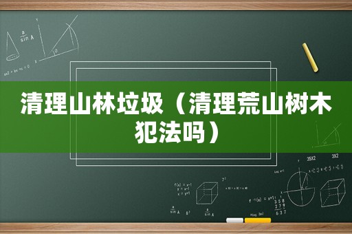 清理山林垃圾（清理荒山樹(shù)木犯法嗎）