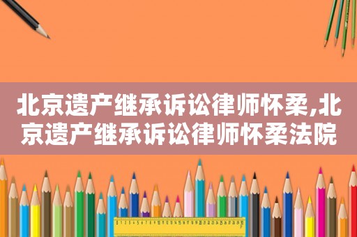 北京遺產繼承訴訟律師懷柔,北京遺產繼承訴訟律師懷柔法院