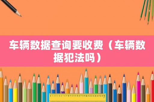 車輛數據查詢要收費（車輛數據犯法嗎）