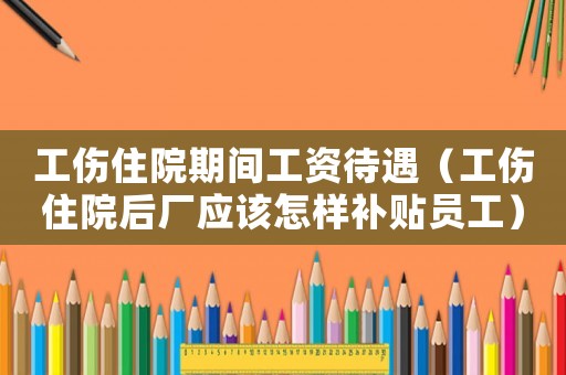 工傷住院期間工資待遇（工傷住院后廠應該怎樣補貼員工）