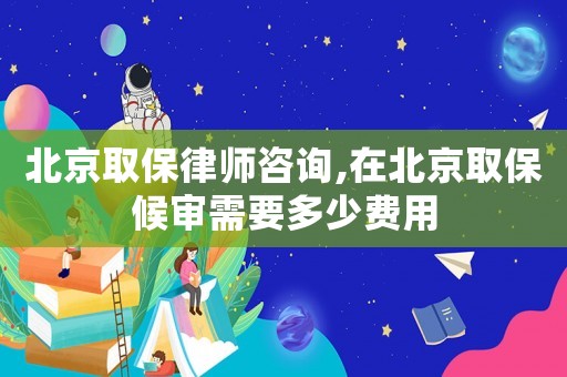 北京取保律師咨詢,在北京取保候審需要多少費用