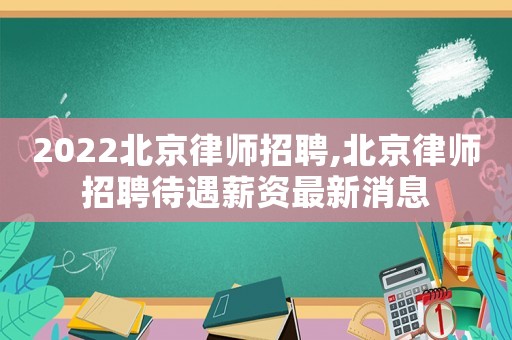 2022北京律師招聘,北京律師招聘待遇薪資最新消息