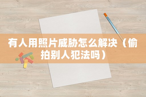 有人用照片威脅怎么解決（偷拍別人犯法嗎）