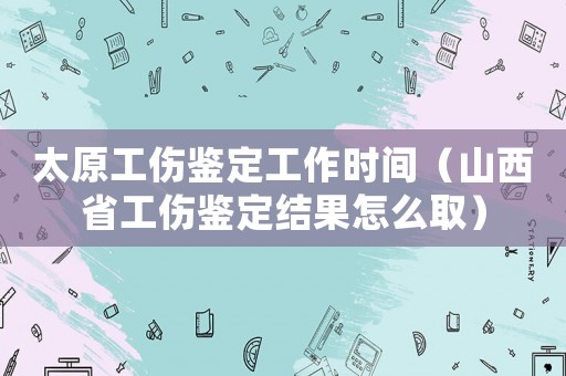 太原工傷鑒定工作時間（山西省工傷鑒定結果怎么取）