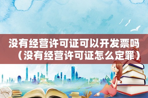 沒有經營許可證可以開發票嗎（沒有經營許可證怎么定罪）