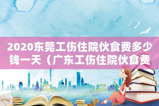 2020東莞工傷住院伙食費多少錢一天（廣東工傷住院伙食費標準）