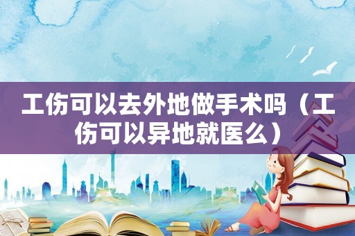 工傷可以去外地做手術嗎（工傷可以異地就醫么）