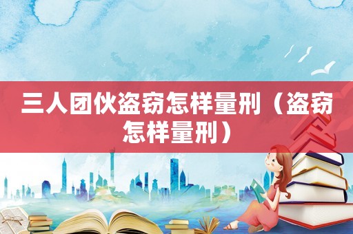 三人團伙盜竊怎樣量刑（盜竊怎樣量刑）