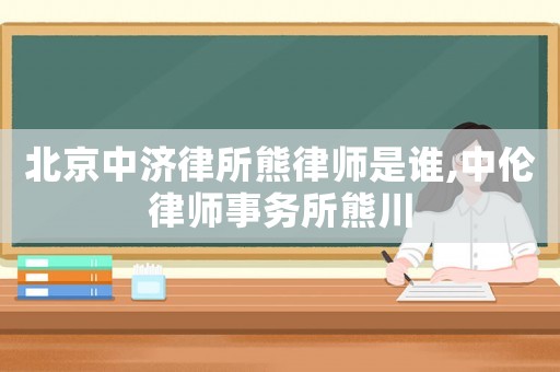 北京中濟(jì)律所熊律師是誰,中倫律師事務(wù)所熊川