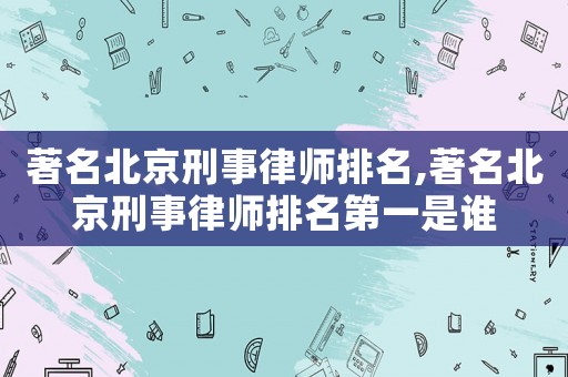 著名北京刑事律師排名,著名北京刑事律師排名第一是誰