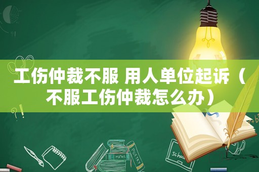 工傷仲裁不服 用人單位起訴（不服工傷仲裁怎么辦）