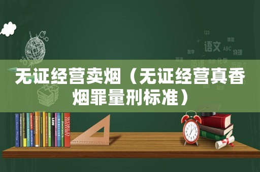 無證經營賣煙（無證經營真香煙罪量刑標準）