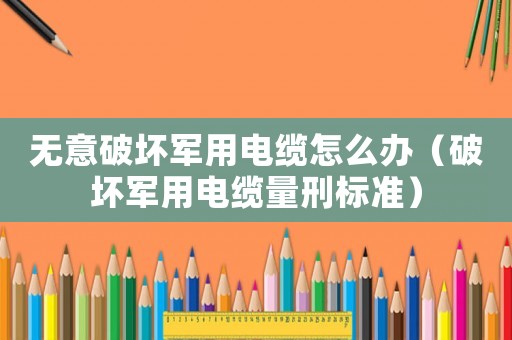 無(wú)意破壞軍用電纜怎么辦（破壞軍用電纜量刑標(biāo)準(zhǔn)）