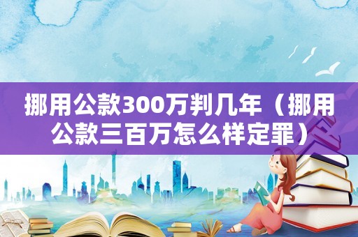 挪用公款300萬判幾年（挪用公款三百萬怎么樣定罪）