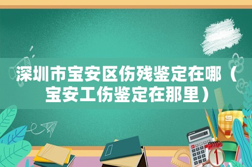 深圳市寶安區(qū)傷殘鑒定在哪（寶安工傷鑒定在那里）