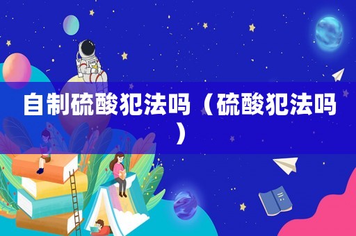 自制硫酸犯法嗎（硫酸犯法嗎）